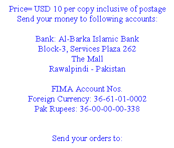 Text Box: Price= USD 10 per copy inclusive of postage
Send your money to following accounts:
Bank: Al-Barka Islamic Bank
Block-3, Services Plaza 262
The Mall
Rawalpindi - Pakistan
FIMA Account Nos.
Foreign Currency: 36-61-01-0002
Pak Rupees: 36-00-00-00-338
Send your orders to:
Dr. Hafeez-ur-Rahman
Secretary FIMA
FIMA Secretariat
Islamic International Medical College
274- Peshawar Road
Rawalpindi Cantt. - Pakistan
Tel: 92-51-5565981-6